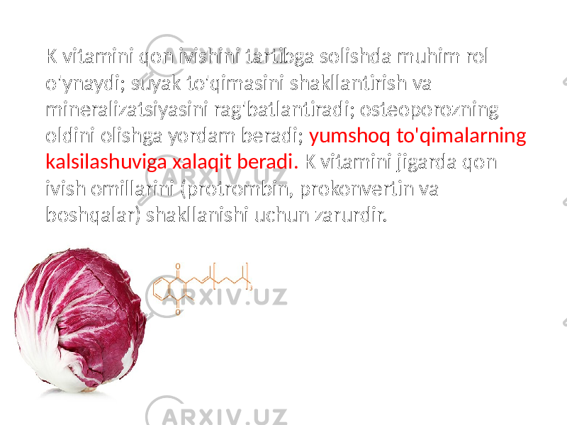  K vitamini qon ivishini tartibga solishda muhim rol o&#39;ynaydi; suyak to&#39;qimasini shakllantirish va mineralizatsiyasini rag&#39;batlantiradi; osteoporozning oldini olishga yordam beradi; yumshoq to&#39;qimalarning kalsilashuviga xalaqit beradi. K vitamini jigarda qon ivish omillarini (protrombin, prokonvertin va boshqalar) shakllanishi uchun zarurdir. 