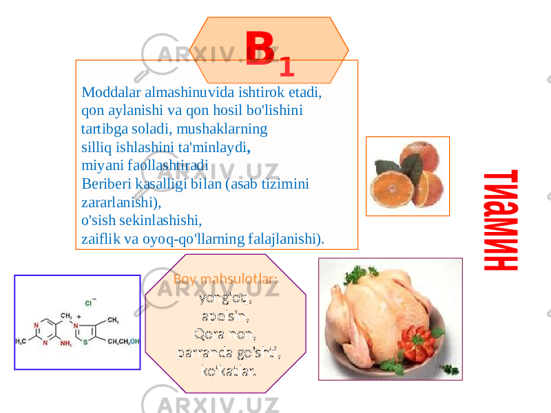 B 1 Moddalar almashinuvida ishtirok etadi, qon aylanishi va qon hosil bo&#39;lishini tartibga soladi, mushaklarning silliq ishlashini ta&#39;minlaydi , miyani faollashtiradi Beriberi kasalligi bilan (asab tizimini zararlanishi), o&#39;sish sekinlashishi, zaiflik va oyoq-qo&#39;llarning falajlanishi). Boy mahsulotlar: yong&#39;oq, apelsin, Qora non, parranda go’shti, ko&#39;katlar. 