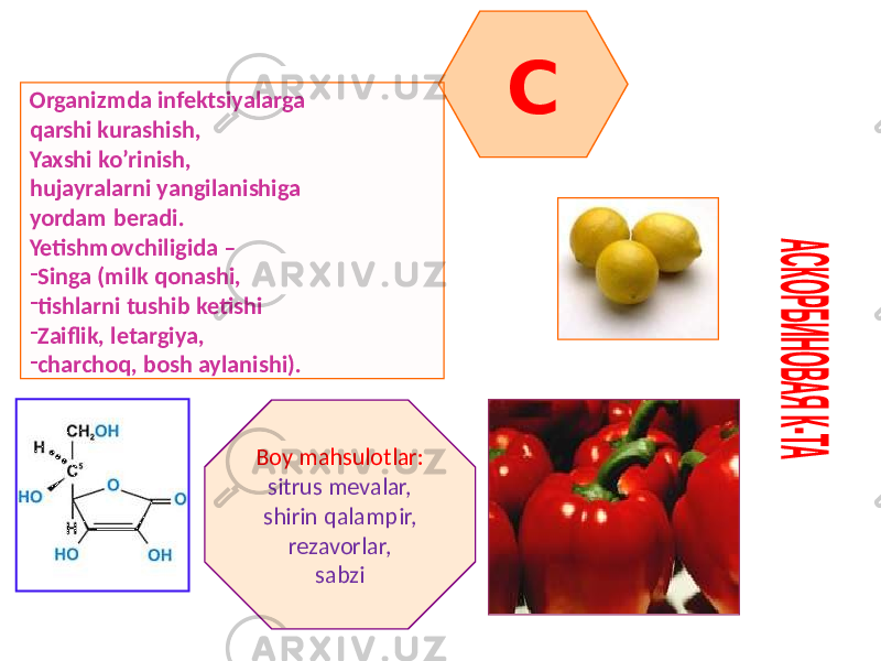 COrganizmda infektsiyalarga qarshi kurashish, Yaxshi ko’rinish, hujayralarni yangilanishiga yordam beradi. Yetishmovchiligida – - Singa (milk qonashi, - tishlarni tushib ketishi - Zaiflik, letargiya, - charchoq, bosh aylanishi). Boy mahsulotlar: sitrus mevalar, shirin qalampir, rezavorlar, sabzi 