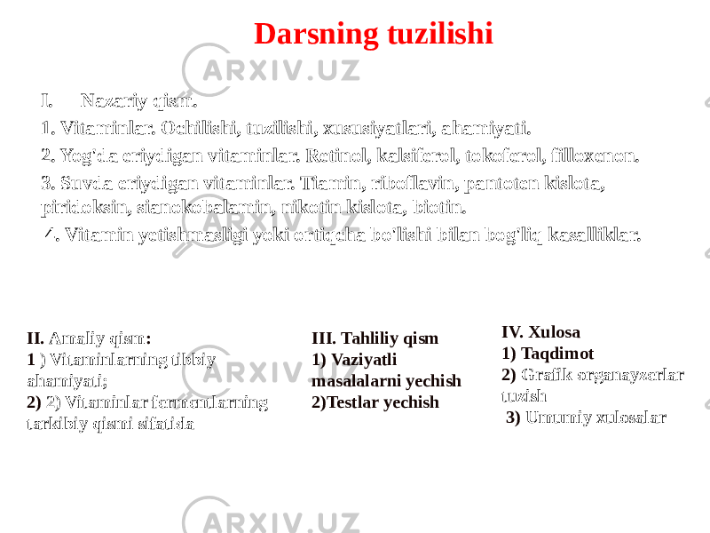 Darsning tuzilishi I. Nazariy qism. 1. Vitaminlar. Ochilishi, tuzilishi, xususiyatlari, ahamiyati. 2. Yog&#39;da eriydigan vitaminlar. Retinol, kalsiferol, tokoferol, filloxenon. 3. Suvda eriydigan vitaminlar. Tiamin, riboflavin, pantoten kislota, piridoksin, sianokobalamin, nikotin kislota, biotin. 4. Vitamin yetishmasligi yoki ortiqcha bo&#39;lishi bilan bog&#39;liq kasalliklar. II. Amaliy qism : 1 ) Vitaminlarning tibbiy ahamiyati; 2) 2) Vitaminlar fermentlarning tarkibiy qismi sifatida III. Tahliliy qism 1) Vaziyatli masalalarni yechish 2)Testlar yechish IV. Xulosa 1 ) Taqdimot 2) Grafik organayzerlar tuzish 3) Umumiy xulosalar 