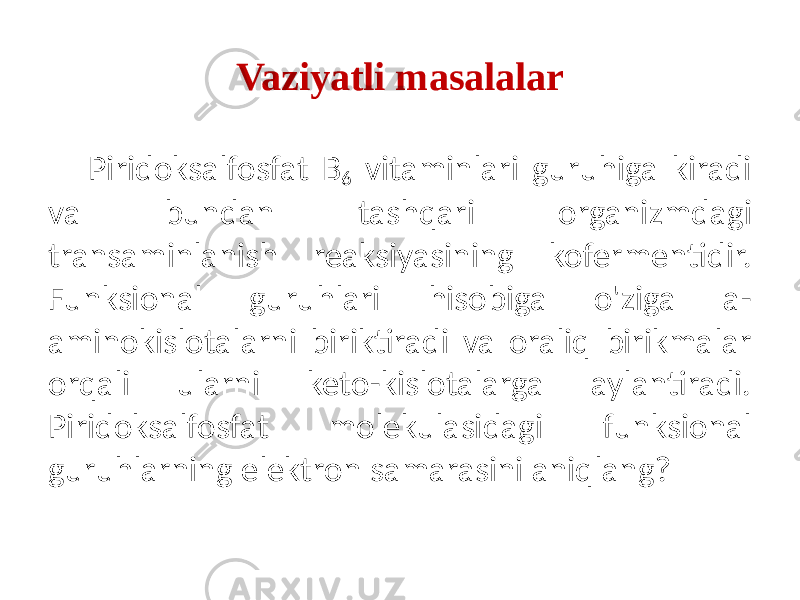 Vaziyatli masalalar Piridoksalfosfat B 6 vitaminlari guruhiga kiradi va bundan tashqari organizmdagi transaminlanish reaksiyasining kofermentidir. Funksional guruhlari hisobiga o&#39;ziga a- aminokislotalarni biriktiradi va oraliq birikmalar orqali ularni keto-kislotalarga aylantiradi. Piridoksalfosfat molekulasidagi funksional guruhlarning elektron samarasini aniqlang? 