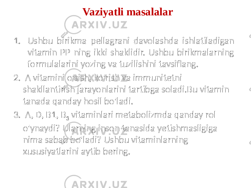 1. Ushbu birikma pellagrani davolashda ishlatiladigan vitamin PP ning ikki shaklidir. Ushbu birikmalarning formulalarini yozing va tuzilishini tavsiflang. 2. A vitamini o&#39;sish, ko&#39;rish va immunitetni shakllantirish jarayonlarini tartibga soladi.Bu vitamin tanada qanday hosil bo&#39;ladi. 3. A, D, B1, B 3 vitaminlari metabolizmda qanday rol o&#39;ynaydi? Ularning inson tanasida yetishmasligiga nima sabab bo&#39;ladi? Ushbu vitaminlarning xususiyatlarini aytib bering. Vaziyatli masalalar 