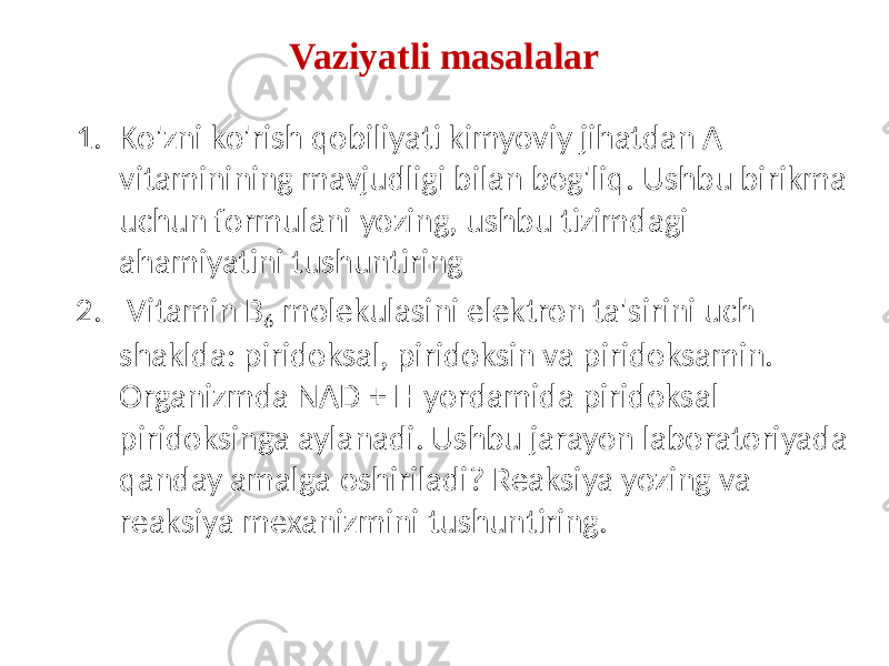 1. Ko&#39;zni ko&#39;rish qobiliyati kimyoviy jihatdan A vitaminining mavjudligi bilan bog&#39;liq. Ushbu birikma uchun formulani yozing, ushbu tizimdagi ahamiyatini tushuntiring 2. Vitamin B 6 molekulasini elektron ta&#39;sirini uch shaklda: piridoksal, piridoksin va piridoksamin. Organizmda NAD + H yordamida piridoksal piridoksinga aylanadi. Ushbu jarayon laboratoriyada qanday amalga oshiriladi? Reaksiya yozing va reaksiya mexanizmini tushuntiring. Vaziyatli masalalar 