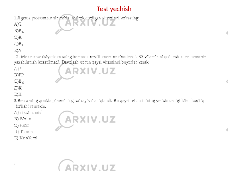 Test yechish 1.Jigarda protrombin sintezida ishtirok etadigan vitaminni ko&#39;rsating: А)Е В)В 12 С)К Д)В 1 E)А    2. Me&#39;da rezektsiyasidan so&#39;ng bemorda xavfli anemiya rivojlandi. B6 vitaminini qo’llash bilan bemorda yaxshilanish kuzatilmadi. Davolash uchun qaysi vitaminni buyurish kerak: А)Р В)РР С)B 12 Д)К Е)Н 3.Bemorning qonida piruvatning ko&#39;payishi aniqlandi. Bu qaysi vitaminining yetishmasligi bilan bog&#39;liq bo&#39;lishi mumkin. A) nikotinamid B) Biotin C) Rutin D) Tiamin E) Kalsiferol • 