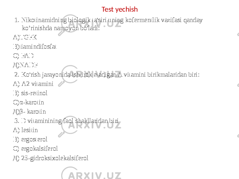  1. Nikotinamidning biologik ta&#39;siri uning kofermentlik vazifasi qanday ko’rinishda namoyon bo&#39;ladi: А)ТGFК В)tiamindifosfat С) FAD Д)NADF   2. Ko&#39;rish jarayonida ishtirok etadigan A vitamini birikmalaridan biri: А) A2 vitamini В) sis-retinol С)α-karotin Д)β- karotin   3. D vitaminining faol shakllaridan biri A) lesitin B) ergosterol C) ergokalsiferol Д) 25-gidroksixolekalsiferol Test yechish 