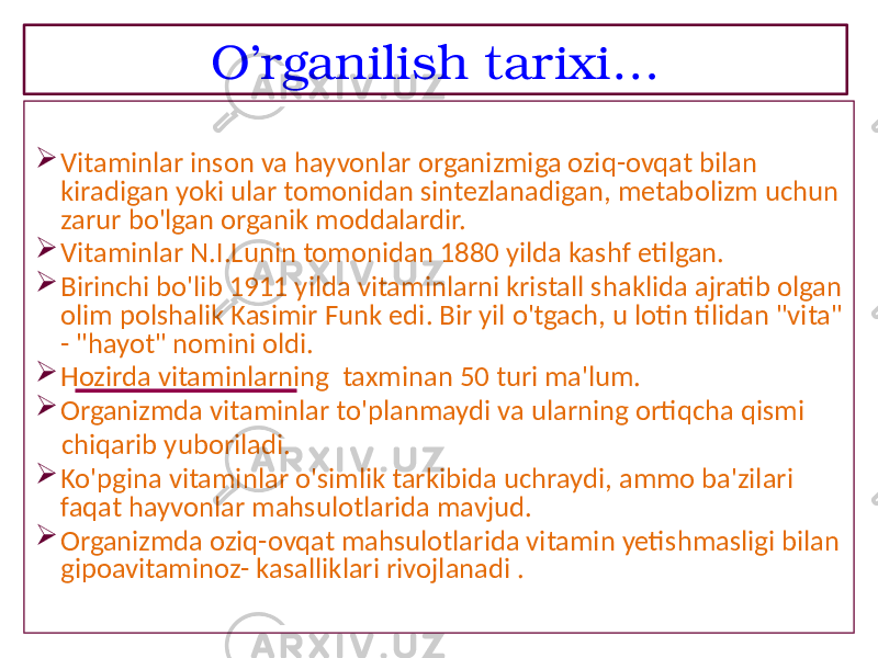 O’rganilish tarixi…  Vitaminlar inson va hayvonlar organizmiga oziq-ovqat bilan kiradigan yoki ular tomonidan sintezlanadigan, metabolizm uchun zarur bo&#39;lgan organik moddalardir.  Vitaminlar N.I.Lunin tomonidan 1880 yilda kashf etilgan.  Birinchi bo&#39;lib 1911 yilda vitaminlarni kristall shaklida ajratib olgan olim polshalik Kasimir Funk edi. Bir yil o&#39;tgach, u lotin tilidan &#34;vita&#34; - &#34;hayot&#34; nomini oldi.  Hozirda vitaminlarning taxminan 50 turi ma&#39;lum.  Organizmda vitaminlar to&#39;planmaydi va ularning ortiqcha qismi chiqarib yuboriladi.  Ko&#39;pgina vitaminlar o&#39;simlik tarkibida uchraydi, ammo ba&#39;zilari faqat hayvonlar mahsulotlarida mavjud.  Organizmda oziq-ovqat mahsulotlarida vitamin yetishmasligi bilan gipoavitaminoz- kasalliklari rivojlanadi . 