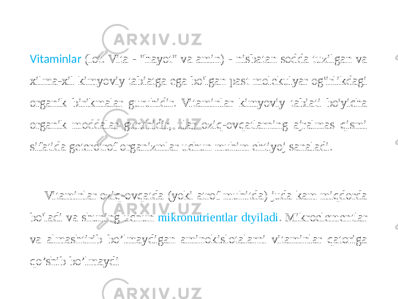  Vitaminlar (lot. Vita - &#34;hayot&#34; va amin) - nisbatan sodda tuzilgan va xilma-xil kimyoviy tabiatga ega bo&#39;lgan past molekulyar og&#39;irlikdagi organik birikmalar guruhidir. Vitaminlar kimyoviy tabiati bo&#39;yicha organik moddalar guruhidir, ular oziq-ovqatlarning ajralmas qismi sifatida geterotrof organizmlar uchun muhim ehtiyoj sanaladi. Vitaminlar oziq-ovqatda (yoki atrof muhitda) juda kam miqdorda bo&#39;ladi va shuning uchun mikronutrientlar dtyiladi . Mikroelementlar va almashtirib bo’lmaydigan aminokislotalarni vitaminlar qatoriga qo’shib bo’lmaydi 