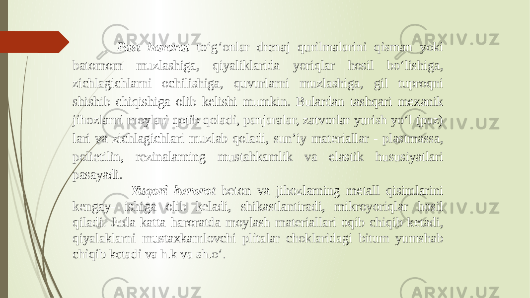  Past harorat to‘g‘onlar drenaj qurilmalarini qisman yoki batomom muzlashiga, qiyaliklarida yoriqlar hosil bo‘lishiga, zichlagichlarni ochilishiga, quvurlarni muzlashiga, gil tuproqni shishib chiqishiga olib kelishi mumkin. Bulardan tashqari mexanik jihozlarni moylari qotib qoladi, panjaralar, zatvorlar yurish yo‘l (paz) lari va zichlagichlari muzlab qoladi, sun’iy materiallar - plastmassa, polietilin, rezinalarning mustahkamlik va elastik hususiyatlari pasayadi. Yuqori harorat beton va jihozlarning metall qisimlarini kengay- ishiga olib keladi, shikastlantiradi, mikroyoriqlar hosil qiladi. Juda katta haroratda moylash materiallari oqib chiqib ketadi, qiyalaklarni mustaxkamlovchi plitalar choklaridagi bitum yumshab chiqib ketadi va h.k va sh.o‘. 