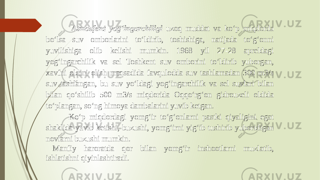  Atmosfera yog‘ingarchiligi uzoq muddat va ko‘p miqdorda bo‘lsa suv omborlarini to‘ldirib, toshishiga, natijada to‘g‘onni yuvilishiga olib kelishi mumkin. 1968 yil 27-28 apreldagi yog‘ingarchilik va sel Toshkent suv omborini to‘ldirib yuborgan, xavfni oldini olish maqsadida favqulodda suv tashlamadan 300 m3/s suv tashlangan, bu suv yo‘ldagi yog‘ingarchilik va sel suvlari bilan bilan qo‘shilib 500 m3/s miqdorida Oqqo‘rg‘on gidrouzeli oldida to‘plangan, so‘ng himoya dambalarini yuvib ketgan. Ko‘p miqdordagi yomg‘ir to‘g‘onlarni pastki qiyaligini egat shaklida yuvib ketishi, buzushi, yomg‘irni yig‘ib tushirib yuboridigan novlarni buzushi mumkin. Manfiy haroratda qor bilan yomg‘ir inshootlarni muzlatib, ishlatishni qiyinlashtiradi. 