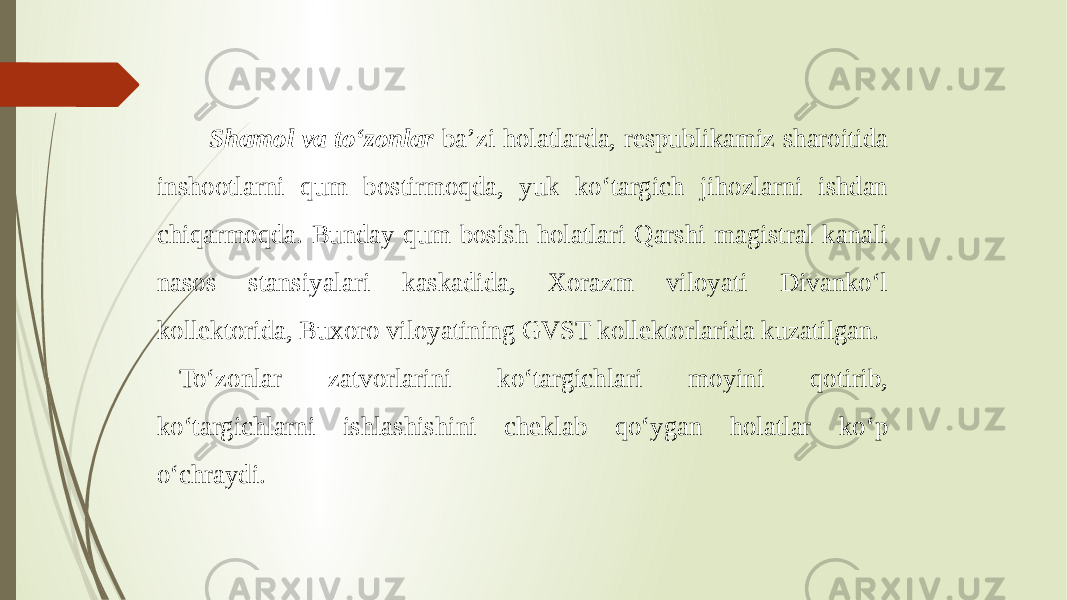  Shamol va to‘zonlar ba’zi holatlarda, respublikamiz sharoitida inshootlarni qum bostirmoqda, yuk ko‘targich jihozlarni ishdan chiqarmoqda. Bunday qum bosish holatlari Qarshi magistral kanali nasos stansiyalari kaskadida, Xorazm viloyati Divanko‘l kollektorida, Buxoro viloyatining GVST kollektorlarida kuzatilgan. To‘zonlar zatvorlarini ko‘targichlari moyini qotirib, ko‘targichlarni ishlashishini cheklab qo‘ygan holatlar ko‘p o‘chraydi. 