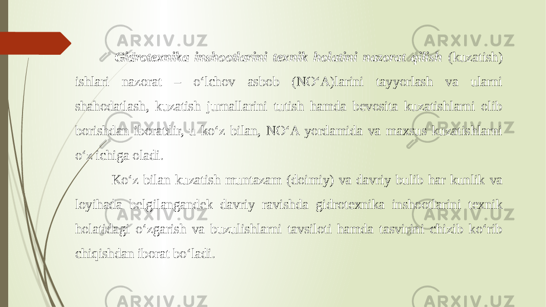  Gidrotexnika inshootlarini texnik holatini nazorat qilish (kuzatish) ishlari nazorat – o‘lchov asbob (NO‘A)larini tayyorlash va ularni shahodatlash, kuzatish jurnallarini tutish hamda bevosita kuzatishlarni olib borishdan iboratdir, u ko‘z bilan, NO‘A yordamida va maxsus kuzatishlarni o‘z ichiga oladi. Ko‘z bilan kuzatish muntazam (doimiy) va davriy bulib har kunlik va loyihada belgilangandek davriy ravishda gidrotexnika inshootlarini texnik holatidagi o‘zgarish va buzulishlarni tavsiloti hamda tasvirini chizib ko‘rib chiqishdan iborat bo‘ladi. 
