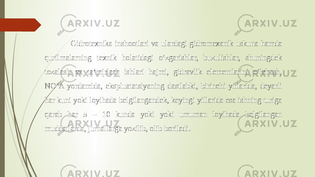  Gidrotexnika inshootlari va ulardagi gidromexanik uskuna hamda qurilmalarning texnik holatidagi o‘zgarishlar, buzulishlar, shuningdek tozalash va ta’mirlash ishlari hajmi, gidravlik elementlarini o‘lchash, NO‘A yordamida, ekspluatatsiyaning dastlabki, birinchi yillarida, deyarli har kuni yoki loyihada belgilangandek, keyingi yillarida esa ishning turiga qarab har 5 – 10 kunda yoki yoki umuman loyihada belgilangan muddatlarda, jurnallarga yozilib, olib boriladi. 