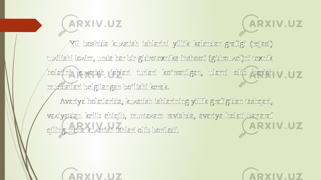  Yil boshida kuzatish ishlarini yillik kalendar grafigi (rejasi) tuzilishi lozim, unda har bir gidrotexnika inshooti (gidrouzel)ni texnik holatini kuzatish ishlari turlari ko‘rsatilgan, ularni olib borish muddatlari belgilangan bo‘lishi kerak. Avariya holatlarida, kuzatish ishlarining yillik grafigidan tashqari, vaziyatdan kelib chiqib, muntazam ravishda, avariya holati bartaraf qilinguncha kuzatish ishlari olib boriladi. 