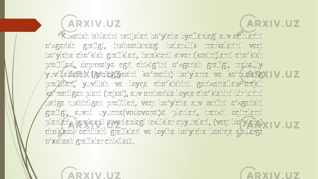  Kuzatish ishlarini natijalari bo‘yicha byeflardagi suv sathlarini o‘zgarish grafigi, inshootlardagi balandlik markalarini vaqt bo‘yicha cho‘kish grafiklari, harakterli stvor (kesim)larni cho‘kish profillari, depressiya egri chizig‘ini o‘zgarish grafigi, mahalliy yuvilishlarni (geologiyasini ko‘rsatib) bo‘ylama va ko‘ndalang profillari, yuvilish va loyqa cho‘kishini gorizontallar orqali ko‘rsatilgan plani (rejasi), suv omborida loyqa cho‘kishini bir birini ustiga tushirilgan profillari, vaqt bo‘yicha suv sarfini o‘zgarishi grafigi, suvni uyurma(vodovorot)si planlari, tranzit oqimlarni planlari, harakterli stvorlardagi tezliklar epyuralari, (vaqt bo‘yicha) choklarni ochilishi grafiklari va loyiha bo‘yicha boshqa shularga o‘xshash grafiklar chiziladi. 