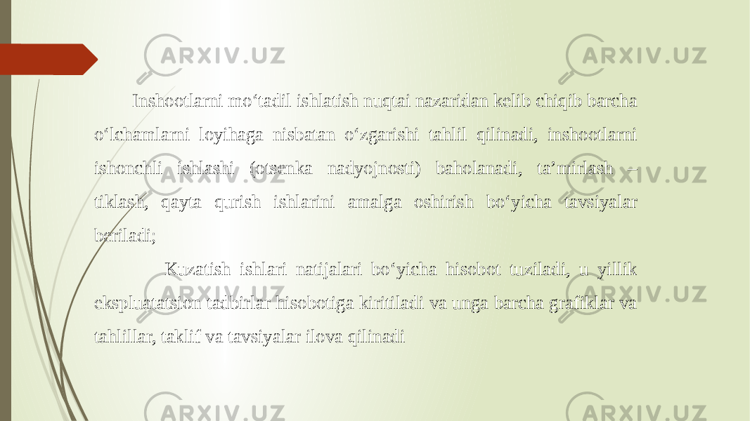  Inshootlarni mo‘tadil ishlatish nuqtai nazaridan kelib chiqib barcha o‘lchamlarni loyihaga nisbatan o‘zgarishi tahlil qilinadi, inshootlarni ishonchli ishlashi (otsenka nadyojnosti) baholanadi, ta’mirlash – tiklash, qayta qurish ishlarini amalga oshirish bo‘yicha tavsiyalar beriladi; Kuzatish ishlari natijalari bo‘yicha hisobot tuziladi, u yillik ekspluatatsion tadbirlar hisobotiga kiritiladi va unga barcha grafiklar va tahlillar, taklif va tavsiyalar ilova qilinadi 