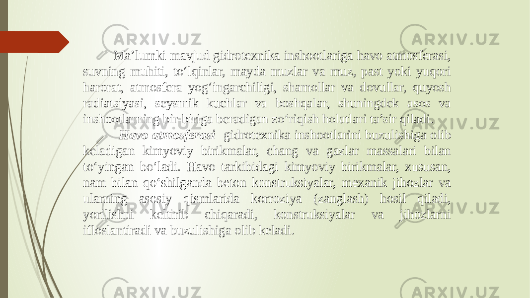  Ma’lumki mavjud gidrotexnika inshootlariga havo atmosferasi, suvning muhiti, to‘lqinlar, mayda muzlar va muz, past yoki yuqori harorat, atmosfera yog‘ingarchiligi, shamollar va dovullar, quyosh radiatsiyasi, seysmik kuchlar va boshqalar, shuningdek asos va inshootlarning bir-biriga beradigan zo‘riqish holatlari ta’sir qiladi. Havo atmosferasi gidrotexnika inshootlarini buzulishiga olib keladigan kimyoviy birikmalar, chang va gazlar massalari bilan to‘yingan bo‘ladi. Havo tarkibidagi kimyoviy birikmalar, xususan, nam bilan qo‘shilganda beton konstruksiyalar, mexanik jihozlar va ularning asosiy qismlarida korroziya (zanglash) hosil qiladi, yorilishni keltirib chiqaradi, konstruksiyalar va jihozlarni ifloslantiradi va buzulishiga olib keladi. 