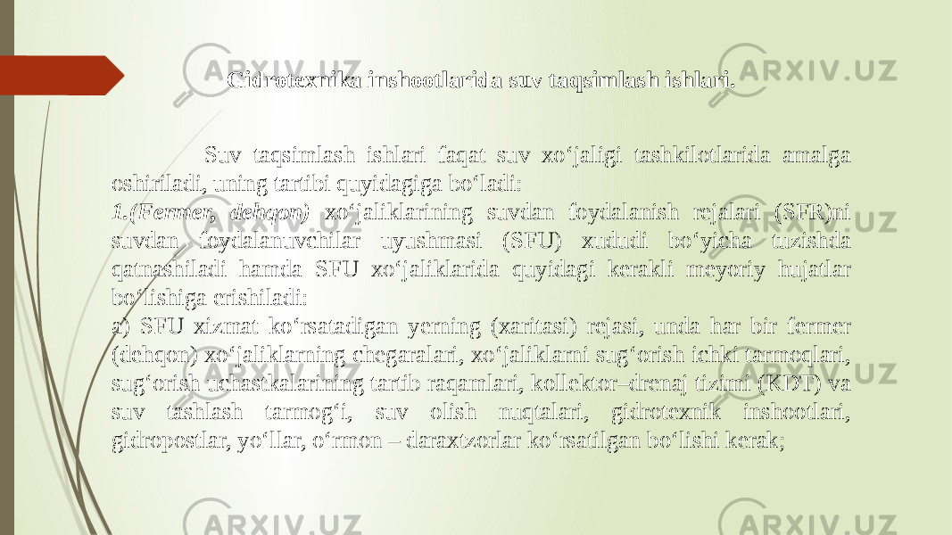  Suv taqsimlash ishlari faqat suv xo‘jaligi tashkilotlarida amalga oshiriladi, uning tartibi quyidagiga bo‘ladi: 1.(Fermer, dehqon) xo‘jaliklarining suvdan foydalanish rejalari (SFR)ni suvdan foydalanuvchilar uyushmasi (SFU) xududi bo‘yicha tuzishda qatnashiladi hamda SFU xo‘jaliklarida quyidagi kerakli meyoriy hujatlar bo‘lishiga erishiladi: a) SFU xizmat ko‘rsatadigan yerning (xaritasi) rejasi, unda har bir fermer (dehqon) xo‘jaliklarning chegaralari, xo‘jaliklarni sug‘orish ichki tarmoqlari, sug‘orish uchastkalarining tartib raqamlari, kollektor–drenaj tizimi (KDT) va suv tashlash tarmog‘i, suv olish nuqtalari, gidrotexnik inshootlari, gidropostlar, yo‘llar, o‘rmon – daraxtzorlar ko‘rsatilgan bo‘lishi kerak; Gidrotexnika inshootlarida suv taqsimlash ishlari . 