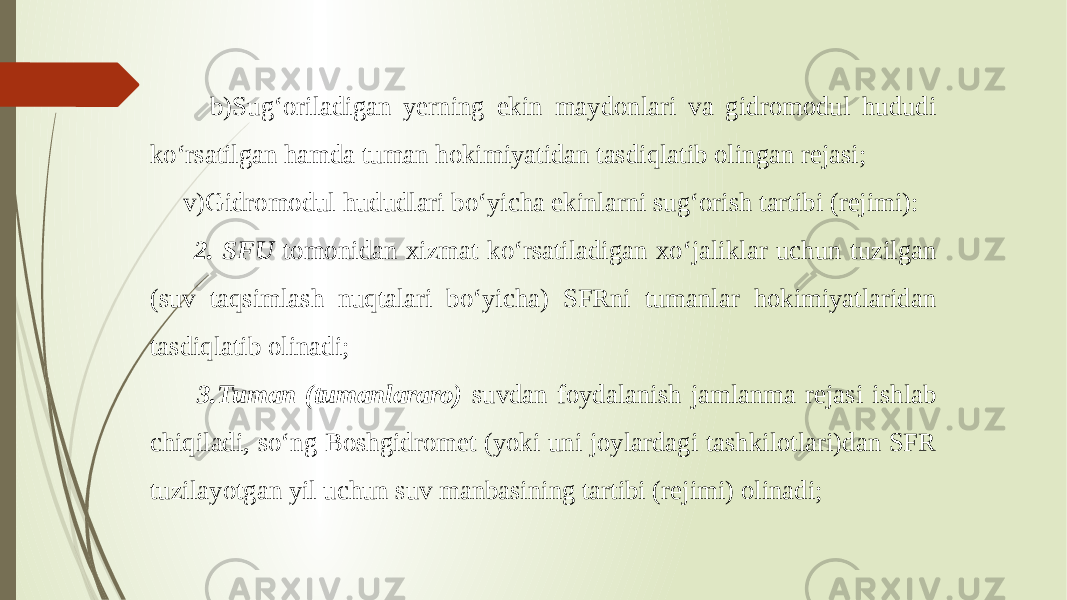  b)Sug‘oriladigan yerning ekin maydonlari va gidromodul hududi ko‘rsatilgan hamda tuman hokimiyatidan tasdiqlatib olingan rejasi; v)Gidromodul hududlari bo‘yicha ekinlarni sug‘orish tartibi (rejimi): 2. SFU tomonidan xizmat ko‘rsatiladigan xo‘jaliklar uchun tuzilgan (suv taqsimlash nuqtalari bo‘yicha) SFRni tumanlar hokimiyatlaridan tasdiqlatib olinadi; 3.Tuman (tumanlararo) suvdan foydalanish jamlanma rejasi ishlab chiqiladi, so‘ng Boshgidromet (yoki uni joylardagi tashkilotlari)dan SFR tuzilayotgan yil uchun suv manbasining tartibi (rejimi) olinadi; 
