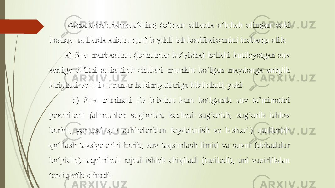  4.Sug‘orish tarmog‘i ning (o‘tgan yillarda o‘lchab olingan yoki boshqa usullarda aniqlangan) foydali ish koeffitsiyentini inobatga olib: a) Suv manbasidan (dekadalar bo‘yicha) kelishi kutilayotgan suv sarfiga SFRni solishtirib ekilishi mumkin bo‘lgan maydonga aniqlik kiritiladi va uni tumanlar hokimiyatlariga bildiriladi, yoki b) Suv ta’minoti 75 foizdan kam bo‘lganda suv ta’minotini yaxshilash (almashlab sug‘orish, kechasi sug‘orish, sug‘orib ishlov berish, yer osti suv zahiralaridan foydalanish va b.sh.o‘.) usullarish qo‘llash tavsiyalarini berib, suv taqsimlash limiti va suvni (dekadalar bo‘yicha) taqsimlash rejasi ishlab chiqiladi (tuziladi), uni vazirlikdan tasdiqlatib olinadi. 