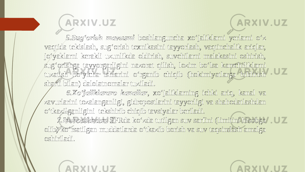  5.Sug‘orish mavsumi boshlanguncha xo‘jaliklarni yerlarni o‘z vaqtida tekislash, sug‘orish texnikasini tayyorlash, vaqtinchalik ariqlar, jo‘yaklarni kerakli uzunlikda oldirish, suvchilarni malakasini oshirish, sug‘orishga tayyorgarligini nazorat qilish, lozim bo‘lsa kamchiliklarni tuzatish bo‘yicha ishlarini o‘rganib chiqib (hokimiyatlarga bildirish sharti bilan) dalolatnomalar tuziladi. 6.Xo‘jaliklararo kanallar , xo‘jaliklarning ichki ariq, kanal va zavurlarini tozalanganligi, gidropostlarini tayyorligi va shahodatlashdan o‘tkazilganligini tekshirib chiqib tavsiyalar beriladi. 7.Inshootlardan SFRda ko‘zda tutilgan suv sarfini (limitini hisobga olib) ko‘rsatilgan muddatlarda o‘tkazib borish va suv taqsimlash amalga oshiriladi. 