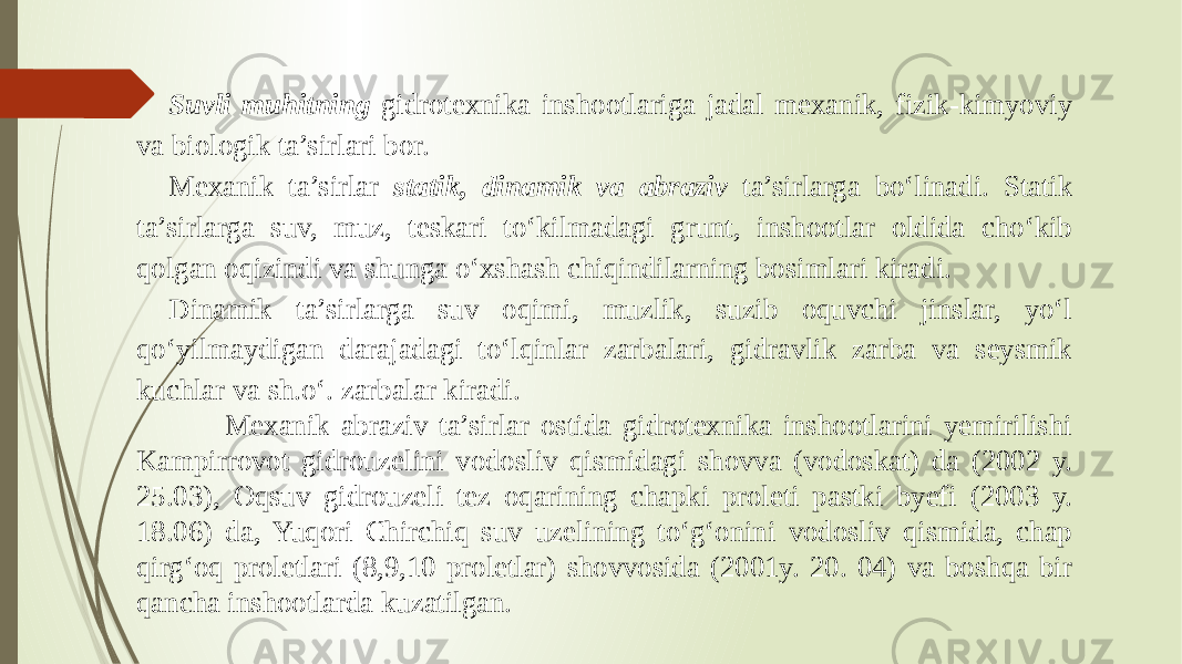 Suvli muhitning gidrotexnika inshootlariga jadal mexanik, fizik-kimyoviy va biologik ta’sirlari bor. Mexanik ta’sirlar statik, dinamik va abraziv ta’sirlarga bo‘linadi. Statik ta’sirlarga suv, muz, teskari to‘kilmadagi grunt, inshootlar oldida cho‘kib qolgan oqizindi va shunga o‘xshash chiqindilarning bosimlari kiradi. Dinamik ta’sirlarga suv oqimi, muzlik, suzib oquvchi jinslar, yo‘l qo‘yilmaydigan darajadagi to‘lqinlar zarbalari, gidravlik zarba va seysmik kuchlar va sh.o‘. zarbalar kiradi. Mexanik abraziv ta’sirlar ostida gidrotexnika inshootlarini yemirilishi Kampirrovot gidrouzelini vodosliv qismidagi shovva (vodoskat) da (2002 y. 25.03), Oqsuv gidrouzeli tez oqarining chapki proleti pastki byefi (2003 y. 18.06) da, Yuqori Chirchiq suv uzelining to‘g‘onini vodosliv qismida, chap qirg‘oq proletlari (8,9,10 proletlar) shovvosida (2001y. 20. 04) va boshqa bir qancha inshootlarda kuzatilgan. 