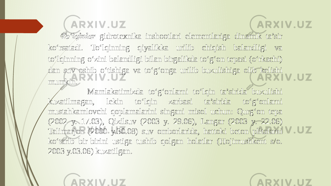 To‘lqinlar gidrotexnika inshootlari elementlariga dinamik ta’sir ko‘rsatadi. To‘lqinning qiyalikka urilib chiqish balandligi va to‘lqinning o‘zini balandligi bilan birgalikda to‘g‘on tepasi (o‘rkachi) dan suv oshib o‘tishiga va to‘g‘onga urilib buzulishiga olib kelishi mumkin. Mamlakatimizda to‘g‘onlarni to‘lqin ta’sirida buzulishi kuzatilmagan, lekin to‘lqin zarbasi ta’sirida to‘g‘onlarni mustahkamlovchi qoplamalarini singani misol uchun: Qurg‘on tepa (2002 y. 17.03), Qizilsuv (2003 y. 29.06), Langar (2003 y. 22.06) Talimarjon (2000 y.30.08) suv omborlarida, hattoki beton plitalarni ko‘tarib bir-birini ustiga tushib qolgan holatlar (Hojimushkent s/o. 2003 y.03.06) kuzatilgan. 