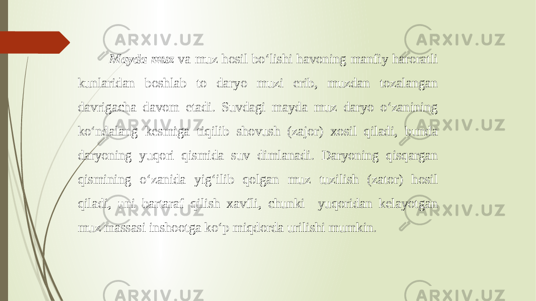  Mayda muz va muz hosil bo‘lishi havoning manfiy haroratli kunlaridan boshlab to daryo muzi erib, muzdan tozalangan davrigacha davom etadi. Suvdagi mayda muz daryo o‘zanining ko‘ndalang kesmiga tiqilib shovush (zajor) xosil qiladi, bunda daryoning yuqori qismida suv dimlanadi. Daryoning qisqargan qismining o‘zanida yig‘ilib qolgan muz tuzilish (zator) hosil qiladi, uni bartaraf qilish xavfli, chunki yuqoridan kelayotgan muz massasi inshootga ko‘p miqdorda urilishi mumkin. 