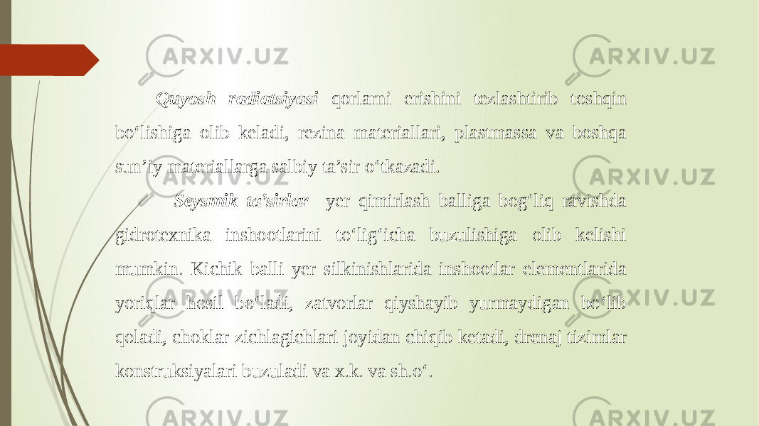  Quyosh radiatsiyasi qorlarni erishini tezlashtirib toshqin bo‘lishiga olib keladi, rezina materiallari, plastmassa va boshqa sun’iy materiallarga salbiy ta’sir o‘tkazadi. Seysmik ta’sirlar yer qimirlash balliga bog‘liq ravishda gidrotexnika inshootlarini to‘lig‘icha buzulishiga olib kelishi mumkin. Kichik balli yer silkinishlarida inshootlar elementlarida yoriqlar hosil bo‘ladi, zatvorlar qiyshayib yurmaydigan bo‘lib qoladi, choklar zichlagichlari joyidan chiqib ketadi, drenaj tizimlar konstruksiyalari buzuladi va x.k. va sh.o‘. 