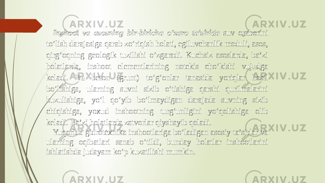 Inshoot va asosning bir-biricha o‘zaro ta’sirida suv omborini to‘lish darajasiga qarab zo‘riqish holati, egiluvchanlik moduli, asos, qirg‘oqning geologik tuzilishi o‘zgaradi. Kuchsiz asoslarda, ba’zi holatlarda, inshoot elementlarining notekis cho‘kishi vujudga keladi. Bu beton (grunt) to‘g‘onlar tanasida yoriqlar hosil bo‘lishiga, ularning suvni sizib o‘tishiga qarshi qurilmalarini buzulishiga, yo‘l qo‘yib bo‘lmaydigan darajada suvning sizib chiqishiga, yoxud inshootning turg‘unligini yo‘qolishiga olib keladi. Ba’zi holatlarda zatvorlar qiyshayib qoladi. Yuqorida gidrotexnika inshootlariga bo‘ladigan asosiy ta’sirlar va ularning oqibatlari sanab o‘tildi, bunday holatlar inshootlarini ishlatishda judayam ko‘p kuzatilishi mumkin. 