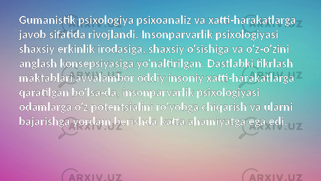 Gumanistik psixologiya psixoanaliz va xatti-harakatlarga javob sifatida rivojlandi. Insonparvarlik psixologiyasi shaxsiy erkinlik irodasiga, shaxsiy o&#39;sishiga va o&#39;z-o&#39;zini anglash konsepsiyasiga yo&#39;naltirilgan. Dastlabki fikrlash maktablari avvalambor oddiy insoniy xatti-harakatlarga qaratilgan bo&#39;lsa-da, insonparvarlik psixologiyasi odamlarga o&#39;z potentsialini ro&#39;yobga chiqarish va ularni bajarishga yordam berishda katta ahamiyatga ega edi. 