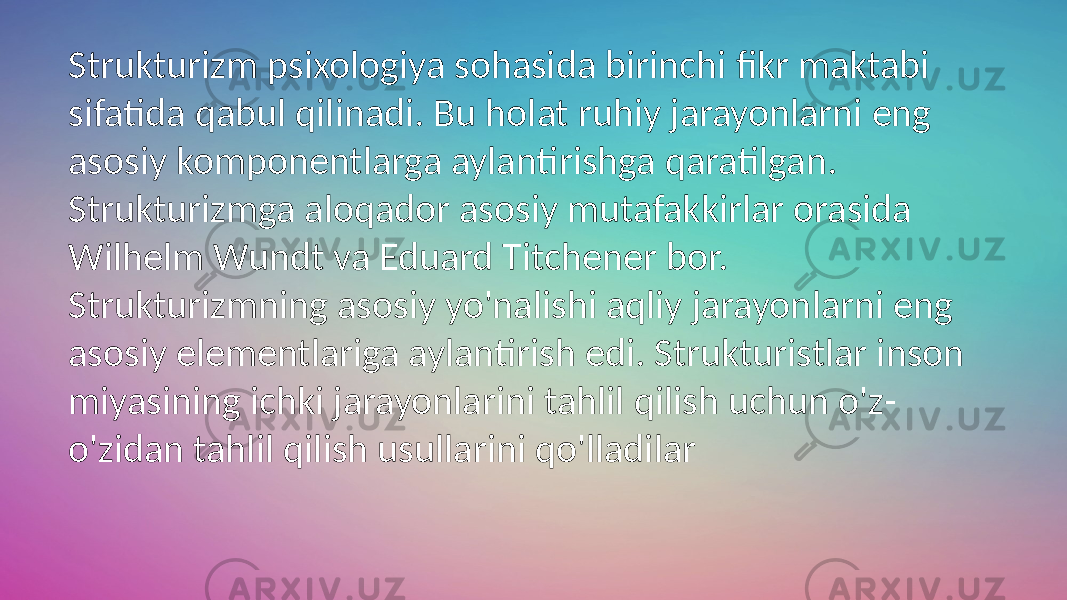 Strukturizm psixologiya sohasida birinchi fikr maktabi sifatida qabul qilinadi. Bu holat ruhiy jarayonlarni eng asosiy komponentlarga aylantirishga qaratilgan. Strukturizmga aloqador asosiy mutafakkirlar orasida Wilhelm Wundt va Eduard Titchener bor. Strukturizmning asosiy yo&#39;nalishi aqliy jarayonlarni eng asosiy elementlariga aylantirish edi. Strukturistlar inson miyasining ichki jarayonlarini tahlil qilish uchun o&#39;z- o&#39;zidan tahlil qilish usullarini qo&#39;lladilar 