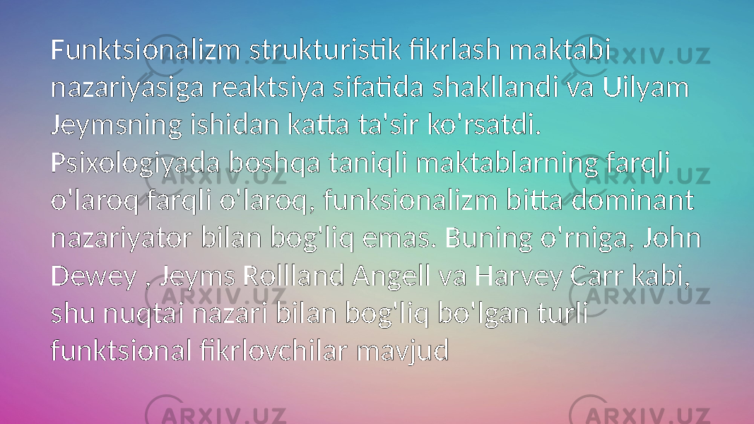 Funktsionalizm strukturistik fikrlash maktabi nazariyasiga reaktsiya sifatida shakllandi va Uilyam Jeymsning ishidan katta ta&#39;sir ko&#39;rsatdi. Psixologiyada boshqa taniqli maktablarning farqli o&#39;laroq farqli o&#39;laroq, funksionalizm bitta dominant nazariyator bilan bog&#39;liq emas. Buning o&#39;rniga, John Dewey , Jeyms Rollland Angell va Harvey Carr kabi, shu nuqtai nazari bilan bog&#39;liq bo&#39;lgan turli funktsional fikrlovchilar mavjud 