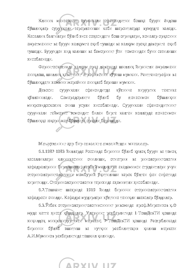 Клиник манзараси: суркнкали сфеноидитни бошқа бурун ёндош бўшлиқлар сурункали зарарланиши каби шароитларда вужудга келади. Касаллик белгилари бўлиб энса соҳасидаги бош оғриқлари, хоналар орқасини ажратманинг ва бурун-халқумга оқиб тушади ва халқум ороқа деворига оқиб тушади. Бурундан хид келиши ва беморнинг ў зи томонидан буни сезилиши хисобланади. Фарингоскопияда халқум орқа деворида шиллиқ йирингли ажралмани аниқлаш, шиллиқ қаватнинг атрофиясини кўриш мумкин. Рентгенография ва бўшлиқдаги хажмни жараённи аниқлаб бериши мумкин. Давоси: сурункали сфеноидитда кўпинча хирургик тактика қўлланилади. Самарадорлиги бўлиб бу понасимон бўшлиқни микроэндоскопик очиш усули хисобланади. Сурункали сфеноидитнинг сурункали гайморит этмоидит билан бирга келган холларда понасимон бўшлиққа юқори жағ бўшлиғи орқали боришади. Маърузанинг ҳар бир саволига амалиётдан мисоллар. 6.1.1982-1983 йилларда Россияда биринчи бўлиб қулоқ бурун ва тамоқ касалликлари клиникасини очилиши, отиатрия ва ринолорингология кафедраларини бирлашиши, харбий медицина академияси студентлари учун оторинолорингологияни мажбурий ўқитилиши керак бўлган фан сифатида киритилди. Оторинолорингология тарихида аҳамиятли ҳисобланади. 6.2.Тошкент шаҳрида 1919 йилда биринчи оторинолорингология кафедраси очилди. Кафедра мудирлари кўпгина таниқли шахслар бўлдилар. 6.3.Ўзбек оторинолорингологиясининг ривожида проф.Миразизов қ.Ф жуда катта ҳисса қўшдилар. Уларнинг рахбарлигида 1-ТошДавТИ қошида хиқилдоқ микрохирургияси маркази, 2-ТошДавТИ қошида Республикада биринчи бўлиб эшитиш ва нутқни реабилитация қилиш маркази А.И.Муминов рахбарлигида ташкил қилинди. 