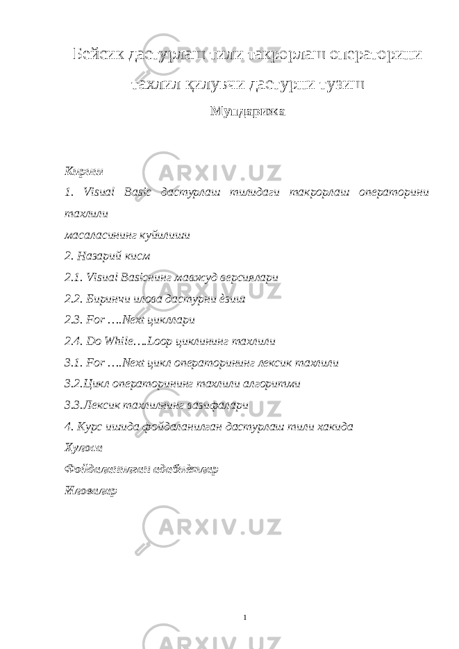Бейсик дастурлаш тили такрорлаш операторини тахлил қ илувчи дастурни тузиш Мундарижа Кириш 1. Visual Basic дастурлаш тилидаги такрорлаш операторини тахлили масаласининг куйилиши 2. Назарий кисм 2.1. Visual Basicнинг мавжуд версиялари 2.2. Биринчи илова дастурни ѐзиш 2.3. For ….Next цикллари 2.4. Do While….Loop циклининг тахлили 3.1. For ….Next цикл операторининг лексик тахлили 3.2.Цикл операторининг тахлили алгоритми 3.3.Лексик тахлилнинг вазифалари 4. Курс ишида фойдаланилган дастурлаш тили хакида Хулоса Фойдаланилган адабиѐтлар Иловалар 1 