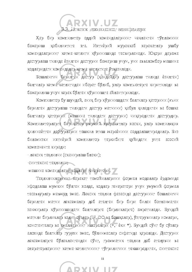  3.3. Лексик тахлилнинг вазифалари Ҳар бир компилятор оддий командаларнинг чекланган тўпламини бажариш қобилиятига эга. Ихтиѐрий мураккаб харакатлар ушбу командаларнинг кетма-кетлиги кўринишида тасвирланади. Юқори даража дастурлаш тилида ѐзилган дастурни бажариш учун, уни авваломбор машина кодларидаги командалар кетма-кетлигига ўтказилади. Бошланғич берилган дастур (қандайдир дастурлаш тилида ѐзилган) белгилар кетма-кетлигидан иборат бўлиб, улар компьютерга киритилади ва бажарилиш учун керак бўлган кўринишга айлантирилади. Компилятор бу шундай, аниқ бир кўринишдаги белгилар қаторини (яъни берилган дастурлаш тилидаги дастур матнини) қабул қиладиган ва бошка белгилар қаторини (машина тилидаги дастурни) чиқарадиган дастурдир. Компиляторларга бир қатор умумий хусусиятлар хоски, улар компиляция қилинаѐтган дастурларни ташкил этиш жараѐнини соддалаштирадилар. Биз биламизки ихтиѐрий компилятор таркибига қуйидаги учта асосий компонента киради: - лексик таҳлилчи (сканирлаш блоки); -синтаксис таҳлилчи; -машина командалари кодлари генератори. Таҳлилчиларнинг харакат тамойилларини формал моделлар ѐрдамида ифодалаш мумкин бўлган холда, кодлар генератори учун умумий формал тасаввурлар мавжуд эмас. Лексик таҳлил фазасида дастурнинг бошланғич берилган матни лексемалар деб аталган бир бири билан боғланмаган занжирлар кўринишидаги белгиларга (бирликларга) ажратилади. Бундай матнли бирликлар калит сўзлар (IF, DO ва бошқалар), ўзгарувчилар исмлари, константалар ва амалларнинг ишоралари (+,- ѐки *). Бундай сўнг бу сўзлар алохида белгилар гурухи эмас, бўлинмаслар сифатида қаралади. Дастурни лексемаларга бўлаклангандан сўнг, грамматик таҳлил деб аталувчи ва операторларнинг кетма-кетлигининг тўғрилигини текширадиган, синтаксис 11 