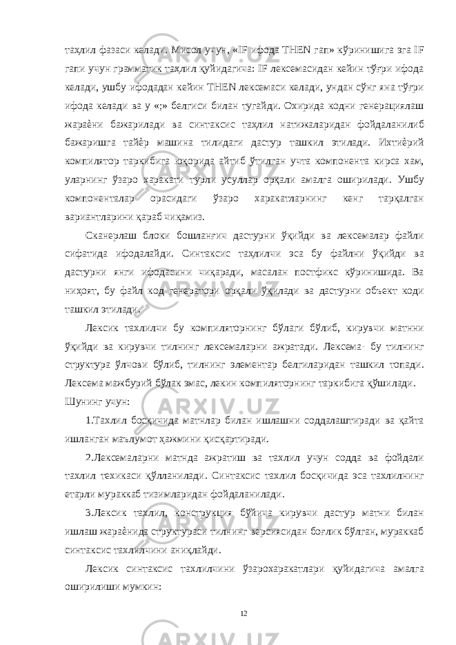 таҳлил фазаси келади. Мисол учун, «IF ифода THEN гап» кўринишига эга IF гапи учун грамматик таҳлил қуйидагича: IF лексемасидан кейин тўғри ифода келади, ушбу ифодадан кейин THEN лексемаси келади, ундан сўнг яна тўғри ифода келади ва у «;» белгиси билан тугайди. Охирида кодни генерациялаш жараѐни бажарилади ва синтаксис таҳлил натижаларидан фойдаланилиб бажаришга тайѐр машина тилидаги дастур ташкил этилади. Ихтиѐрий компилятор таркибига юқорида айтиб ўтилган учта компонента кирса хам, уларнинг ўзаро харакати турли усуллар орқали амалга оширилади. Ушбу компоненталар орасидаги ўзаро харакатларнинг кенг тарқалган вариантларини қараб чиқамиз. Сканерлаш блоки бошланғич дастурни ўқийди ва лексемалар файли сифатида ифодалайди. Синтаксис таҳлилчи эса бу файлни ўқийди ва дастурни янги ифодасини чиқаради, масалан постфикс кўринишида. Ва ниҳоят, бу файл код генератори орқали ўқилади ва дастурни объект коди ташкил этилади. Лексик тахлилчи бу компиляторнинг бўлаги бўлиб, кирувчи матнни ўқийди ва кирувчи тилнинг лексемаларни ажратади. Лексема- бу тилнинг структура ўлчови бўлиб, тилнинг элементар белгиларидан ташкил топади. Лексема мажбурий бўлак эмас, лекин компиляторнинг таркибига қўшилади. Шунинг учун: 1.Тахлил босқичида матнлар билан ишлашни соддалаштиради ва қайта ишланган маълумот ҳажмини қисқартиради. 2.Лексемаларни матнда ажратиш ва тахлил учун содда ва фойдали тахлил техикаси қўлланилади. Синтаксис тахлил босқичида эса тахлилнинг етарли мураккаб тизимларидан фойдаланилади. 3.Лексик тахлил, конструкция бўйича кирувчи дастур матни билан ишлаш жараѐнида структураси тилнинг версиясидан боғлик бўлган, мураккаб синтаксис тахлилчини аниқлайди. Лексик синтаксис тахлилчини ўзарохаракатлари қуйидагича амалга оширилиши мумкин: 12 