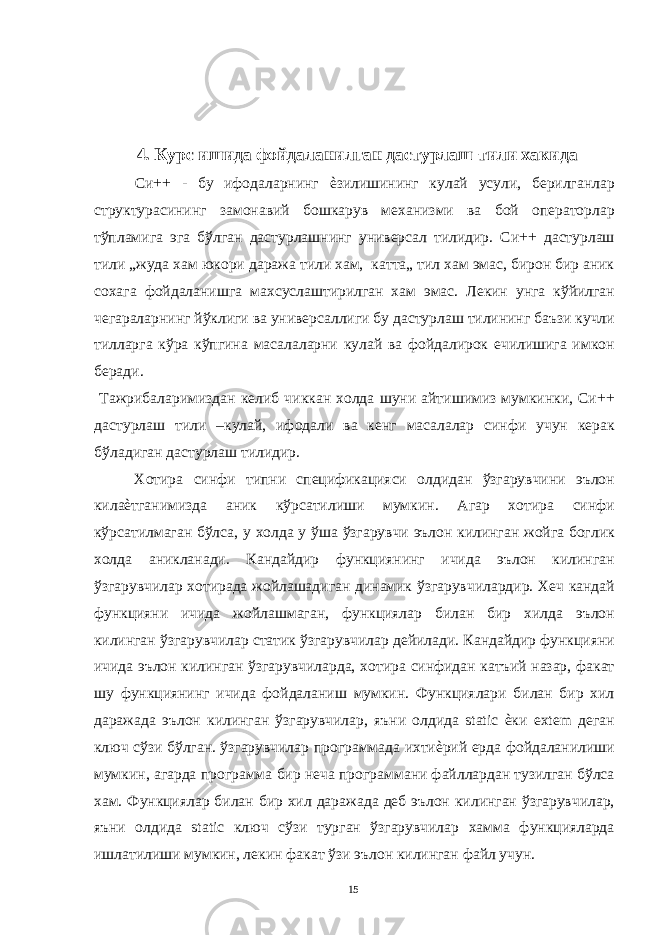  4. Курс ишида фойдаланилган дастурлаш тили хакида Си++ - бу ифодаларнинг ѐзилишининг кулай усули, берилганлар структурасининг замонавий бошкарув механизми ва бой операторлар тўпламига эга бўлган дастурлашнинг универсал тилидир. Си++ дастурлаш тили „жуда хам юкори даража тили хам, катта„ тил хам эмас, бирон бир аник сохага фойдаланишга махсуслаштирилган хам эмас. Лекин унга кўйилган чегараларнинг йўклиги ва универсаллиги бу дастурлаш тилининг баъзи кучли тилларга кўра кўпгина масалаларни кулай ва фойдалирок ечилишига имкон беради. Тажрибаларимиздан келиб чиккан холда шуни айтишимиз мумкинки, Си++ дастурлаш тили –кулай, ифодали ва кенг масалалар синфи учун керак бўладиган дастурлаш тилидир. Хотира синфи типни спецификацияси олдидан ўзгарувчини эълон килаѐтганимизда аник кўрсатилиши мумкин. Агар хотира синфи кўрсатилмаган бўлса, у холда у ўша ўзгарувчи эълон килинган жойга боглик холда аникланади. Кандайдир функциянинг ичида эълон килинган ўзгарувчилар хотирада жойлашадиган динамик ўзгарувчилардир. Хеч кандай функцияни ичида жойлашмаган, функциялар билан бир хилда эълон килинган ўзгарувчилар статик ўзгарувчилар дейилади. Кандайдир функцияни ичида эълон килинган ўзгарувчиларда, хотира синфидан катъий назар, факат шу функциянинг ичида фойдаланиш мумкин. Функциялари билан бир хил даражада эълон килинган ўзгарувчилар, яъни олдида static ѐки extem деган ключ сўзи бўлган. ўзгарувчилар программада ихтиѐрий ерда фойдаланилиши мумкин, агарда программа бир неча программани файллардан тузилган бўлса хам. Функциялар билан бир хил даражада деб эълон килинган ўзгарувчилар, яъни олдида static ключ сўзи турган ўзгарувчилар хамма функцияларда ишлатилиши мумкин, лекин факат ўзи эълон килинган файл учун. 15 