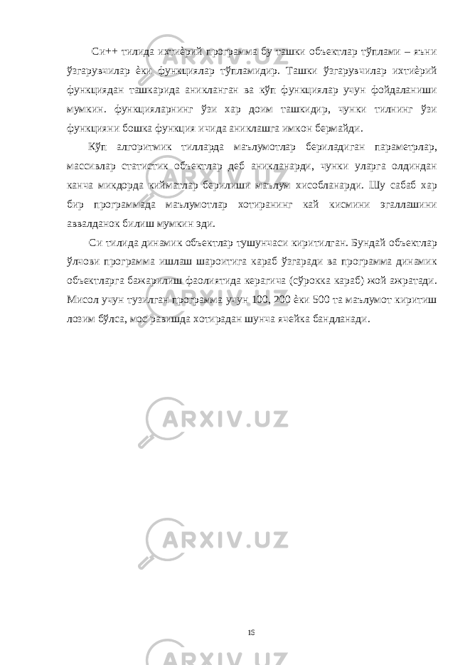  Си++ тилида ихтиѐрий программа бу ташки объектлар тўплами – яъни ўзгарувчилар ѐки функциялар тўпламидир. Ташки ўзгарувчилар ихтиѐрий функциядан ташкарида аникланган ва кўп функциялар учун фойдаланиши мумкин. функцияларнинг ўзи хар доим ташкидир, чунки тилнинг ўзи функцияни бошка функция ичида аниклашга имкон бермайди. Кўп алгоритмик тилларда маълумотлар бериладиган параметрлар, массивлар статистик объектлар деб аникланарди, чунки уларга олдиндан канча микдорда кийматлар берилиши маълум хисобланарди. Шу сабаб хар бир программада маълумотлар хотиранинг кай кисмини эгаллашини аввалданок билиш мумкин эди. Си тилида динамик объектлар тушунчаси киритилган. Бундай объектлар ўлчови программа ишлаш шароитига караб ўзгаради ва программа динамик объектларга бажарилиш фаолиятида керагича (сўрокка караб) жой ажратади. Мисол учун тузилган программа учун 100, 200 ѐки 500 та маълумот киритиш лозим бўлса, мос равишда хотирадан шунча ячейка бандланади. 16 