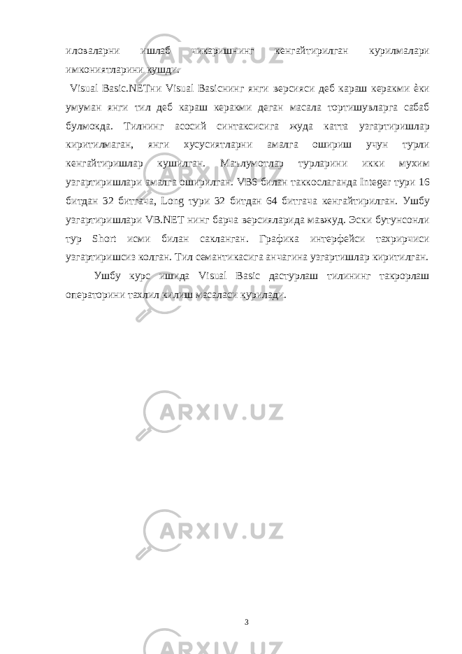 иловаларни ишлаб чикаришнинг кенгайтирилган курилмалари имкониятларини кушди. Visual Basic.NETни Visual Basicнинг янги версияси деб караш керакми ѐки умуман янги тил деб караш керакми деган масала тортишувларга сабаб булмокда. Тилнинг асосий синтаксисига жуда катта узгартиришлар киритилмаган, янги хусусиятларни амалга ошириш учун турли кенгайтиришлар кушилган. Маълумотлар турларини икки мухим узгартиришлари амалга оширилган. VB6 билан таккослаганда Integer тури 16 битдан 32 битгача, Long тури 32 битдан 64 битгача кенгайтирилган. Ушбу узгартиришлари VB.NET нинг барча версияларида мавжуд. Эски бутунсонли тур Short исми билан сакланган. Графика интерфейси тахрирчиси узгартиришсиз колган. Тил семантикасига анчагина узгартишлар киритилган. Ушбу курс ишида Visual Basic дастурлаш тилининг такрорлаш операторини тахлил килиш масаласи курилади. 3 