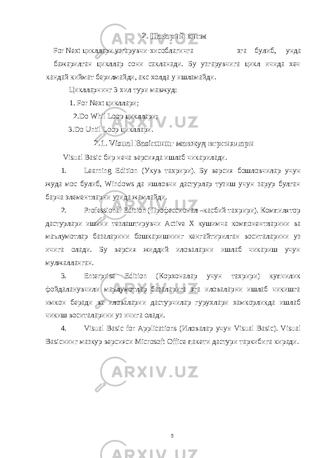 2. Назарий кисм For Next цикллари узгарувчи-хисоблагичга эга булиб, унда бажарилган цикллар сони сакланади. Бу узгарувчига цикл ичида хеч кандай киймат берилмайди, акс холда у ишламайди. Циклларнинг 3 хил тури мавжуд: 1. For Next цикллари; 2.Do Whil Loop цикллари ; 3.Do Until Loop цикллари . 2.1. Visual Basic нинг мавжуд версиялари Visual Basic бир неча версияда ишлаб чикарилади . 1. Learning Edition ( Укув тахрири ). Бу версия бошловчилар учун жуда мос булиб , Windows да ишловчи дастурлар тузиш учун зарур булган барча элементларни узида жамлайди . 2. Professional Edition ( Профессионал – касбий тахрири ). Компилятор дастурлари ишини тезлаштирувчи Active X кушимча компонентларини ва маълумотлар базаларини бошкаришнинг кенгайтирилган воситаларини уз ичига олади . Бу версия жиддий иловаларни ишлаб чикариш учун мулжалланган. 3. Enterprise Edition (Корхоналар учун тахрири) купчилик фойдаланувчили маълумотлар базаларига эга иловаларни ишлаб чикишга имкон беради ва иловаларни дастурчилар гурухлари хамкорликда ишлаб чикиш воситаларини уз ичига олади. 4. Visual Basic for Applications ( Иловалар учун Visual Basic). Visual Basic нинг мазкур версияси Microsoft Office пакети дастури таркибига киради . 5 