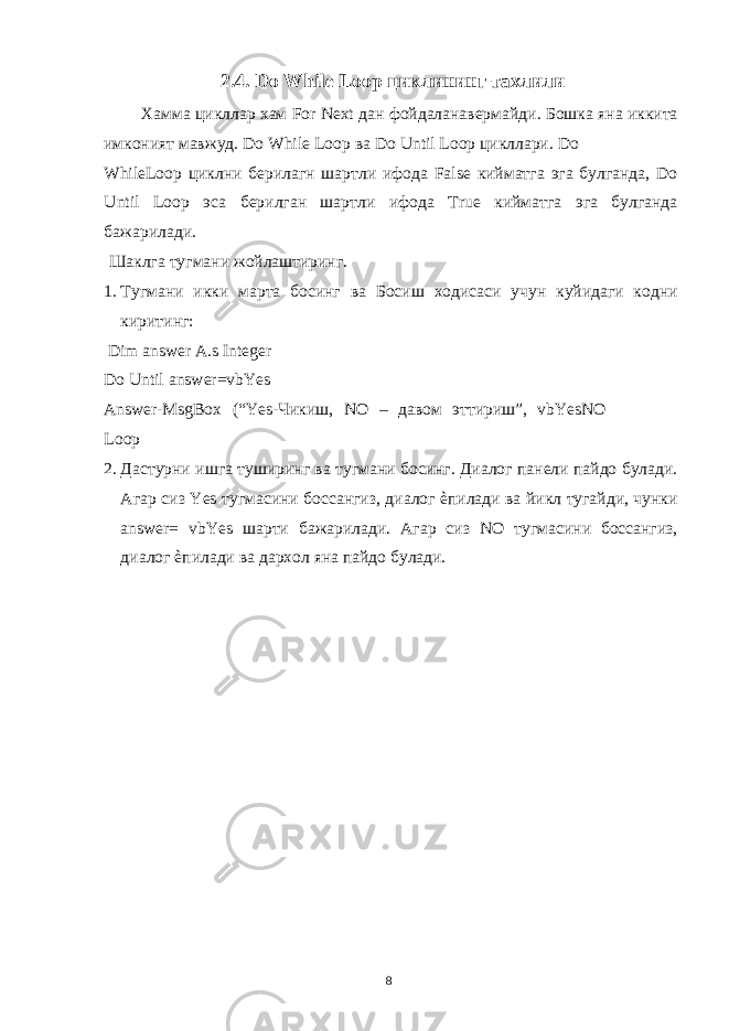 2.4. Do While Loop циклининг тахлили Хамма цикллар хам For Next дан фойдаланавермайди. Бошка яна иккита имконият мавжуд. Do While Loop ва Do Until Loop цикллари. Do WhileLoop циклни берилагн шартли ифода False кийматга эга булганда, Do Until Loop эса берилган шартли ифода True кийматга эга булганда бажарилади. Шаклга тугмани жойлаштиринг. 1. Тугмани икки марта босинг ва Босиш ходисаси учун куйидаги кодни киритинг: Dim answer A.s Integer Do Until answer=vbYes Answer-MsgBox (“Yes- Чикиш , NO – давом эттириш ”, vbYesNO Loop 2. Дастурни ишга туширинг ва тугмани босинг. Диалог панели пайдо булади. Агар сиз Yes тугмасини боссангиз, диалог ѐпилади ва йикл тугайди, чунки answer= vbYes шарти бажарилади. Агар сиз NO тугмасини боссангиз, диалог ѐпилади ва дархол яна пайдо булади. 8 