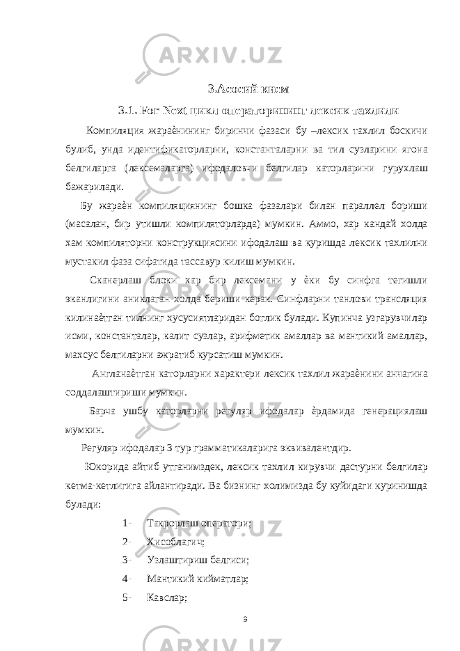  3.Асосий кисм 3.1. For Next цикл операторининг лексик тахлили Компиляция жараѐнининг биринчи фазаси бу –лексик тахлил боскичи булиб, унда идентификаторларни, константаларни ва тил сузларини ягона белгиларга (лексемаларга) ифодаловчи белгилар каторларини гурухлаш бажарилади. Бу жараѐн компиляциянинг бошка фазалари билан параллел бориши (масалан, бир утишли компиляторларда) мумкин. Аммо, хар кандай холда хам компиляторни конструкциясини ифодалаш ва куришда лексик тахлилни мустакил фаза сифатида тассавур килиш мумкин. Сканерлаш блоки хар бир лексемани у ѐки бу синфга тегишли эканлигини аниклаган холда бериши керак. Синфларни танлови трансляция килинаѐтган тилнинг хусусиятларидан боглик булади. Купинча узгарувчилар исми, константалар, калит сузлар, арифметик амаллар ва мантикий амаллар, махсус белгиларни ажратиб курсатиш мумкин. Англанаѐтган каторларни характери лексик тахлил жараѐнини анчагина соддалаштириши мумкин. Барча ушбу каторларни регуляр ифодалар ѐрдамида генерациялаш мумкин. Регуляр ифодалар 3 тур грамматикаларига эквивалентдир. Юкорида айтиб утганимздек, лексик тахлил кирувчи дастурни белгилар кетма-кетлигига айлантиради. Ва бизнинг холимизда бу куйидаги куринишда булади: 1- Такрорлаш оператори; 2- Хисоблагич; 3- Узлаштириш белгиси; 4- Мантикий кийматлар; 5- Кавслар; 9 