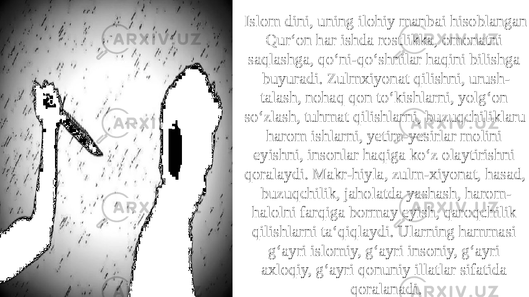 Islom dini, uning ilohiy manbai hisoblangan Qur‘on har ishda rostlikka, omonatni saqlashga, qo‘ni-qo‘shnilar haqini bilishga buyuradi. Zulmxiyonat qilishni, urush- talash, nohaq qon to‘kishlarni, yolg‘on so‘zlash, tuhmat qilishlarni, buzuqchiliklaru harom ishlarni, yetim-yesirlar molini eyishni, insonlar haqiga ko‘z olaytirishni qoralaydi. Makr-hiyla, zulm-xiyonat, hasad, buzuqchilik, jaholatda yashash, harom- halolni farqiga bormay eyish, qaroqchilik qilishlarni ta‘qiqlaydi. Ularning hammasi g‘ayri islomiy, g‘ayri insoniy, g‘ayri axloqiy, g‘ayri qonuniy illatlar sifatida qoralanadi. 