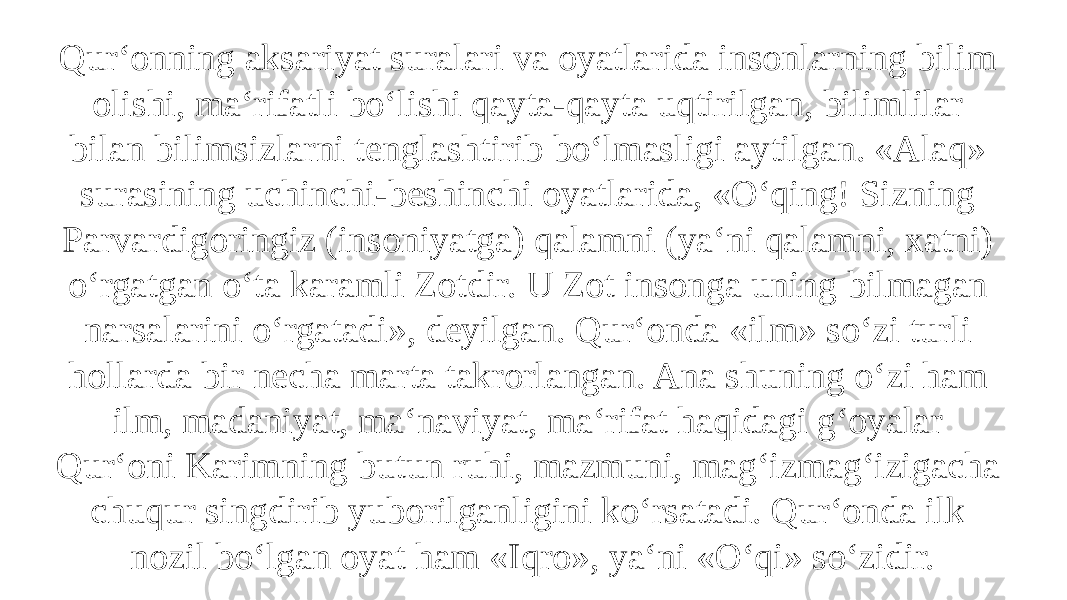 Qur‘onning aksariyat suralari va oyatlarida insonlarning bilim olishi, ma‘rifatli bo‘lishi qayta-qayta uqtirilgan, bilimlilar bilan bilimsizlarni tenglashtirib bo‘lmasligi aytilgan. «Alaq» surasining uchinchi-beshinchi oyatlarida, «O‘qing! Sizning Parvardigoringiz (insoniyatga) qalamni (ya‘ni qalamni, xatni) o‘rgatgan o‘ta karamli Zotdir. U Zot insonga uning bilmagan narsalarini o‘rgatadi», deyilgan. Qur‘onda «ilm» so‘zi turli hollarda bir necha marta takrorlangan. Ana shuning o‘zi ham ilm, madaniyat, ma‘naviyat, ma‘rifat haqidagi g‘oyalar Qur‘oni Karimning butun ruhi, mazmuni, mag‘izmag‘izigacha chuqur singdirib yuborilganligini ko‘rsatadi. Qur‘onda ilk nozil bo‘lgan oyat ham «Iqro», ya‘ni «O‘qi» so‘zidir. 