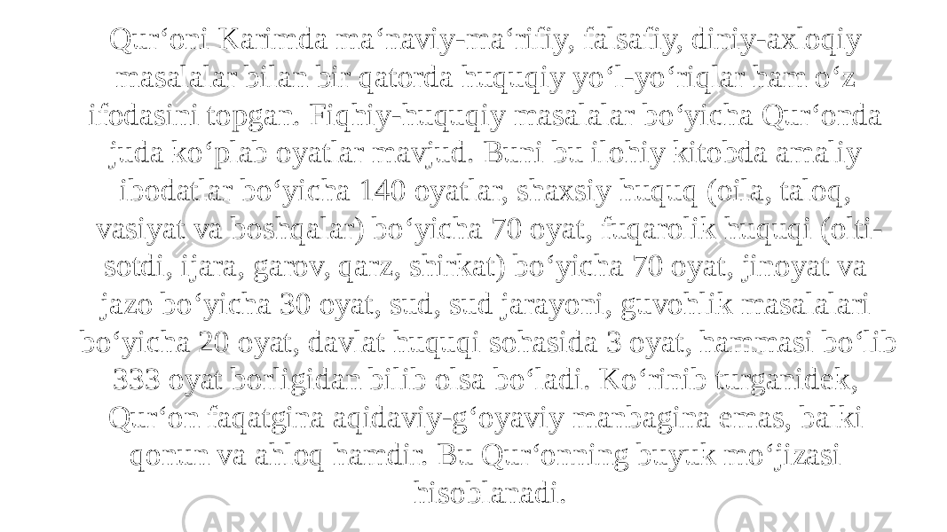 Qur‘oni Karimda ma‘naviy-ma‘rifiy, falsafiy, diniy-axloqiy masalalar bilan bir qatorda huquqiy yo‘l-yo‘riqlar ham o‘z ifodasini topgan. Fiqhiy-huquqiy masalalar bo‘yicha Qur‘onda juda ko‘plab oyatlar mavjud. Buni bu ilohiy kitobda amaliy ibodatlar bo‘yicha 140 oyatlar, shaxsiy huquq (oila, taloq, vasiyat va boshqalar) bo‘yicha 70 oyat, fuqarolik huquqi (olti- sotdi, ijara, garov, qarz, shirkat) bo‘yicha 70 oyat, jinoyat va jazo bo‘yicha 30 oyat, sud, sud jarayoni, guvohlik masalalari bo‘yicha 20 oyat, davlat huquqi sohasida 3 oyat, hammasi bo‘lib 333 oyat borligidan bilib olsa bo‘ladi. Ko‘rinib turganidek, Qur‘on faqatgina aqidaviy-g‘oyaviy manbagina emas, balki qonun va ahloq hamdir. Bu Qur‘onning buyuk mo‘jizasi hisoblanadi. 