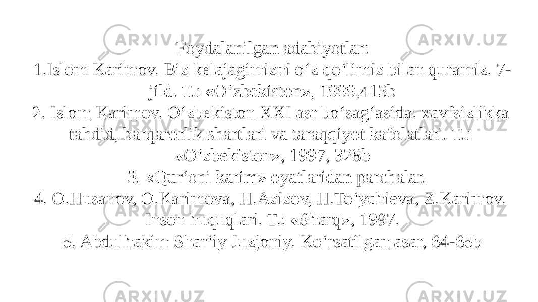 Foydalanilgan adabiyotlar: 1.Islom Karimov. Biz kelajagimizni o‘z qo‘limiz bilan quramiz. 7- jild. T.: «O‘zbekiston», 1999,413b 2. Islom Karimov. O‘zbekiston XXI asr bo‘sag‘asida: xavfsizlikka tahdid, barqarorlik shartlari va taraqqiyot kafolatlari. T.: «O‘zbekiston», 1997, 328b 3. «Qur‘oni karim» oyatlaridan parchalar. 4. O.Husanov, O.Karimova, H.Azizov, H.To‘ychieva, Z.Karimov. Inson huquqlari. T.: «Sharq», 1997. 5. Abdulhakim Shar‘iy Juzjoniy. Ko‘rsatilgan asar, 64-65b 