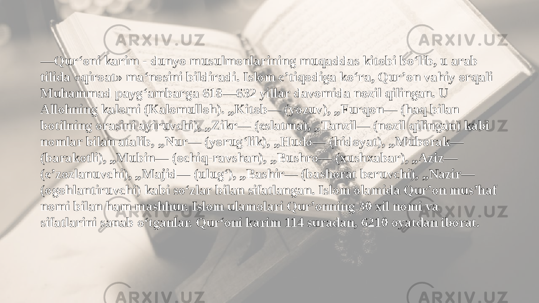 ― Qur‘oni karim - dunyo musulmonlarining muqaddas kitobi bo‘lib, u arab tilida «qiroat» ma‘nosini bildiradi. Islom eʼtiqodiga koʻra, Qurʼon vahiy orqali Muhammad paygʻambarga 610—632 yillar davomida nozil qilingan. U Allohning kalomi (Kalomulloh). „Kitob― (yozuv), „Furqon― (haq bilan botilning orasini ayiruvchi), „Zikr― (eslatma), „Tanzil― (nozil qilingan) kabi nomlar bilan atalib, „Nur― (yorugʻlik), „Hudo― (hidoyat), „Muborak― (barakotli), „Mubin― (ochiq-ravshan), „Bushro― (xushxabar), „Aziz― (eʼzozlanuvchi), „Majid― (ulugʻ), „Bashir― (bashorat beruvchi), „Nazir― (ogohlantiruvchi) kabi soʻzlar bilan sifatlangan. Islom olamida Qurʼon musʼhaf nomi bilan ham mashhur. Islom ulamolari Qurʼonning 30 xil nomi va sifatlarini sanab oʻtganlar. Qur‘oni karim 114 suradan, 6210 oyatdan iborat. 