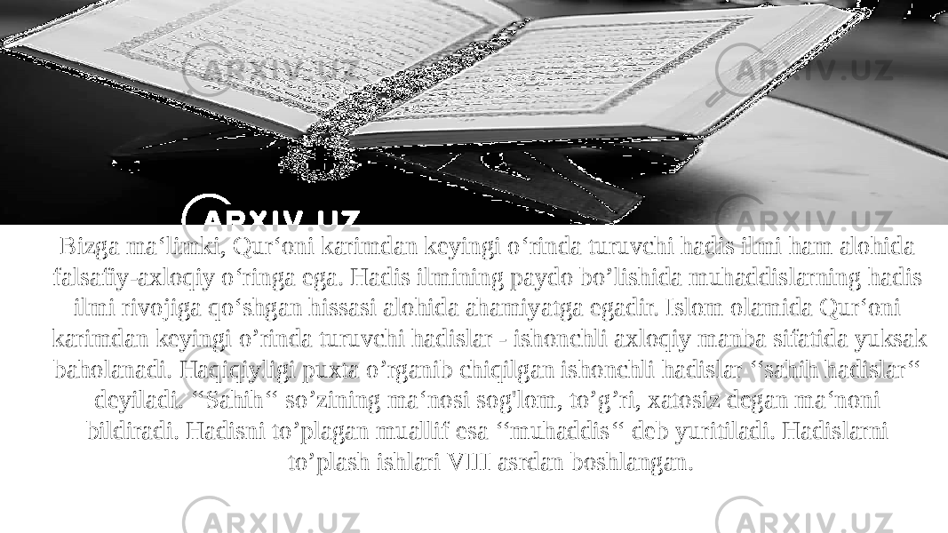 Bizga ma‘limki, Qur‘oni karimdan keyingi o‘rinda turuvchi hadis ilmi ham alohida falsafiy-axloqiy o‘ringa ega. Hadis ilmining paydo bo’lishida muhaddislarning hadis ilmi rivojiga qo‘shgan hissasi alohida ahamiyatga egadir. Islom olamida Qur‘oni karimdan keyingi o’rinda turuvchi hadislar - ishonchli axloqiy manba sifatida yuksak baholanadi. Haqiqiyligi puxta o’rganib chiqilgan ishonchli hadislar ‘‘sahih hadislar‘‘ deyiladi. ‘‘Sahih‘‘ so’zining ma‘nosi sog&#39;lom, to’g’ri, xatosiz degan ma‘noni bildiradi. Hadisni to’plagan muallif esa ‘‘muhaddis‘‘ deb yuritiladi. Hadislarni to’plash ishlari VIII asrdan boshlangan. 