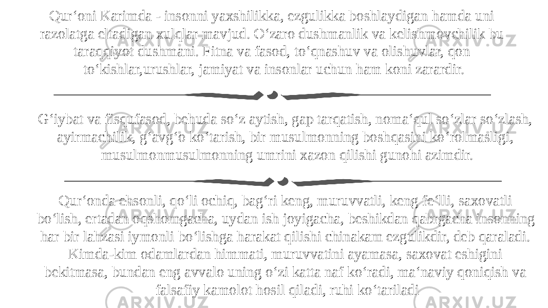 Qur‘oni Karimda - insonni yaxshilikka, ezgulikka boshlaydigan hamda uni razolatga eltadigan xulqlar mavjud. O‘zaro dushmanlik va kelishmovchilik bu taraqqiyot dushmani. Fitna va fasod, to‘qnashuv va olishuvlar, qon to‘kishlar,urushlar, jamiyat va insonlar uchun ham koni zarardir. G‘iybat va fisqufasod, behuda so‘z aytish, gap tarqatish, noma‘qul so‘zlar so‘zlash, ayirmachilik, g‘avg‘o ko‘tarish, bir musulmonning boshqasini ko‘rolmasligi, musulmonmusulmonning umrini xazon qilishi gunohi azimdir. Qur‘onda ehsonli, qo‘li ochiq, bag‘ri keng, muruvvatli, keng fe‘lli, saxovatli bo‘lish, ertadan oqshomgacha, uydan ish joyigacha, beshikdan qabrgacha insonning har bir lahzasi iymonli bo‘lishga harakat qilishi chinakam ezgulikdir, deb qaraladi. Kimda-kim odamlardan himmati, muruvvatini ayamasa, saxovat eshigini bekitmasa, bundan eng avvalo uning o‘zi katta naf ko‘radi, ma‘naviy qoniqish va falsafiy kamolot hosil qiladi, ruhi ko‘tariladi 