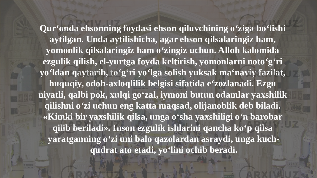 Qur‘onda ehsonning foydasi ehson qiluvchining o‘ziga bo‘lishi aytilgan. Unda aytilishicha, agar ehson qilsalaringiz ham, yomonlik qilsalaringiz ham o‘zingiz uchun. Alloh kalomida ezgulik qilish, el-yurtga foyda keltirish, yomonlarni noto‘g‘ri yo‘ldan qaytarib, to‘g‘ri yo‘lga solish yuksak ma‘naviy fazilat, huquqiy, odob-axloqlilik belgisi sifatida e‘zozlanadi. Ezgu niyatli, qalbi pok, xulqi go‘zal, iymoni butun odamlar yaxshilik qilishni o‘zi uchun eng katta maqsad, olijanoblik deb biladi. «Kimki bir yaxshilik qilsa, unga o‘sha yaxshiligi o‘n barobar qilib beriladi». Inson ezgulik ishlarini qancha ko‘p qilsa yaratganning o‘zi uni balo qazolardan asraydi, unga kuch- qudrat ato etadi, yo‘lini ochib beradi. 